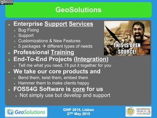 GeoSolutions
GWF 2015, Lisbon
27th May 2015
 Enterprise Support Services
 Bug Fixing
 Support
 Customizations & New Features
 5 packages  different types of needs
 Professional Training
 End-To-End Projects (Integration)
 Tell me what you need, I’ll put it together for you
 We take our core products and
 Bend them, twist them, embed them
 Hammer them to make clients happy
 FOSS4G Software is core for us
 Not simply use but develop and support
 