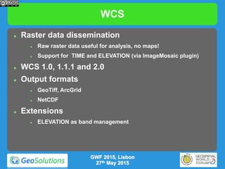 WCS
 Raster data dissemination
 Raw raster data useful for analysis, no maps!
 Support for TIME and ELEVATION (via ImageMosaic plugin)
 WCS 1.0, 1.1.1 and 2.0
 Output formats
 GeoTiff, ArcGrid
 NetCDF
 Extensions
 ELEVATION as band management
GWF 2015, Lisbon
27th May 2015
 