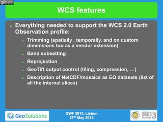 WCS features
 Everything needed to support the WCS 2.0 Earth
Observation profile:
 Trimming (spatially , temporally, and on custom
dimensions too as a vendor extension)
 Band subsetting
 Reprojection
 GeoTiff output control (tiling, compression, …)
 Description of NetCDF/mosaics as EO datasets (list of
all the internal slices)
GWF 2015, Lisbon
27th May 2015
 