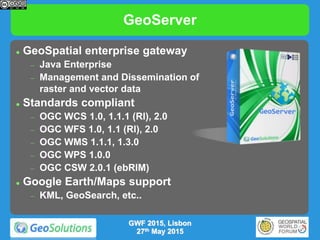 GeoServer
 GeoSpatial enterprise gateway
 Java Enterprise
 Management and Dissemination of
raster and vector data
 Standards compliant
 OGC WCS 1.0, 1.1.1 (RI), 2.0
 OGC WFS 1.0, 1.1 (RI), 2.0
 OGC WMS 1.1.1, 1.3.0
 OGC WPS 1.0.0
 OGC CSW 2.0.1 (ebRIM)
 Google Earth/Maps support
 KML, GeoSearch, etc..
GWF 2015, Lisbon
27th May 2015
 