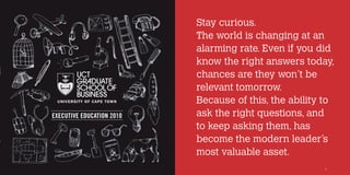 Stay curious.
                           The world is changing at an
                           alarming rate. Even if you did
                           know the right answers today,
                           chances are they won’t be
                           relevant tomorrow.
                           Because of this, the ability to
EXECUTIVE EDUCATION 2010   ask the right questions, and
                           to keep asking them, has
                           become the modern leader’s
                           most valuable asset.
                                                       1
 