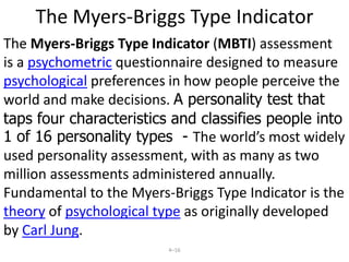 1. Traits TheoryTrait is an the sum of all enduring characteristics that describe an individual’s behaviour.-observable patterns of behaviour that last over time.States that to understand individuals, we must break down behaviour patterns into a series of observable behaviour. Gordon Allport, saw traits  as broad , general guides that lend consistency to behaviour. Raymond Cattellidentified  16 traits that formed the basis for differences in individual behaviour. He described traits in bipolar adjective combinations, such as self-assured/apprehensive, reserved/outgoing, and submissive/dominant.14