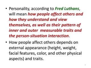 Personality, according to Fred Luthans,  will mean how people affect others and how they understand and view themselves, as well as their pattern of inner and outer  measurable traits and the person-situation interaction.How people affect others depends on external appearance (height, weight, facial features, color, and other physical aspects) and traits.3