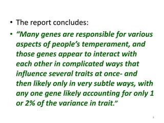 Research among children support the hereditary theory – shyness, fear, and distress, height, hair colour.Research among twins – separated at birth and brought up separately – one set of twins  separated 39 yrs ago  and raised 45 miles apart were found to drive the same model and color car, chain-smoked the same brand of cigarette, owned dogs with the same name, and regularly vacationed  within 3 blocks of each other in a beach community 1500 miles away. Genetics accounts for 50% of the personality differences and more than 30%  of  the variation  in occupational and leisure interests.6