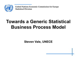 United Nations Economic Commission for Europe
Statistical Division
United Nations Economic Commission for Europe
Statistical Division
Towards a Generic Statistical
Business Process Model
Steven Vale, UNECE
 