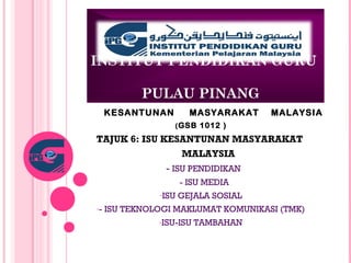 INSTITUT PENDIDIKAN GURU
PULAU PINANG
KESANTUNAN MASYARAKAT MALAYSIA
(GSB 1012 )
TAJUK 6: ISU KESANTUNAN MASYARAKAT
MALAYSIA
- ISU PENDIDIKAN
- ISU MEDIA
-ISU GEJALA SOSIAL
-- ISU TEKNOLOGI MAKLUMAT KOMUNIKASI (TMK)
-ISU-ISU TAMBAHAN
 