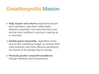 GreatNonprofits Mission

   Help inspire and inform prospective donors
    and volunteers, help them differentiate
    between nonprofits, find ones that they trust,
    and be more confident in giving or signing up
    to volunteer

   Enable great nonprofits, regardless of the
    size of their marketing budget, to harness their
    most authentic and most effective advertising -
    the stories of the people they've served.

   Promote greater nonprofit excellence
    through feedback and transparency.
 