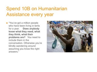 Spend 10B on Humanitarian
Assistance every year
   “You’ve got a million people
    who have been living in tents
    for a year. Does anybody
    know what they need, what
    they think, what their
    problems are? You need to
    include them in the
    conversation. Otherwise you’re
    blindly wandering around
    assuming you know the right
    answers.”
 
