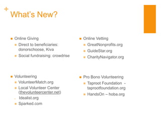+
    What’s New?

       Online Giving                          Online Vetting
           Direct to beneficiaries:               GreatNonprofits.org
            donorschoose, Kiva                     GuideStar.org
           Social fundraising: crowdrise          CharityNavigator.org



       Volunteering                           Pro Bono Volunteering
         VolunteerMatch.org                       Taproot Foundation -
         Local Volunteer Center                    taprootfoundation.org
          (thevolunteercenter.net)
                                                   HandsOn – hoba.org
         Idealist.org
         Sparked.com
 