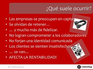 ¿Qué suele ocurrir?
•
•
•
•
•
•
•
•

Las empresas se preocupan en captar
Se olvidan de retener…
… y mucho más de fidelizar.
No logran comprometer a los colaboradores
No forjan una identidad comunicada
Los clientes se sienten insatisfechos…
… se van…
AFECTA LA RENTABILIDAD!
360 | Fantástica Atención

 