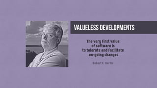 valueless developments
The very first value
of software is
to tolerate and facilitate
on-going changes
Robert C. Martin
 