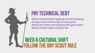 follow the BOY SCOUT RULE
Pay technical debt
need a CULTURAL SHIFT
Define technical debts regularly and put to backlog
Fix bugs and do refactorings at every sprint
100 percent feature development kills your project
Batman & Robin might save your life
 
