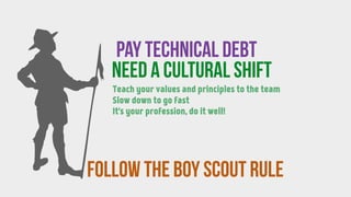 follow the BOY SCOUT RULE
Pay technical debt
need a CULTURAL SHIFT
Teach your values and principles to the team
Slow down to go fast
It's your profession, do it well!
 