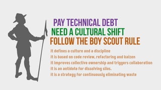 follow the BOY SCOUT RULE
Pay technical debt
need a CULTURAL SHIFT
it defines a culture and a discipline
it is based on code review, refactoring and kaizen
it improves collective ownership and triggers collaboration
it is an antidote for dissolving silos.
it is a strategy for continuously eliminating waste
 