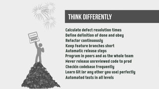 Long-lasting defects
99% done tasks
Rework at the end
Missing continuous integration
Manual release steps
Working alone
Only author knows the code
Unsynchronized branches
Feeling like a newbie while using a SCM
Manual testing again and againAutomated tests in all levels
Calculate defect resolution times
success
Define definition of done and obey
Refactor continuously
Keep feature branches short
Automatic release steps
Program in peers and as the whole team
Never release unreviewed code to prod
Checkin codebase frequently
Learn Git (or any other you use) perfectly
think differently
 