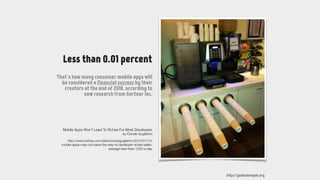 http://youhadonejob.org
Less than 0.01 percent
That’s how many consumer mobile apps will
be considered a financial success by their
creators at the end of 2018, according to
new research from Gartner Inc.
http://www.forbes.com/sites/connieguglielmo/2014/01/13/
mobile-apps-may-not-pave-the-way-to-developer-riches-sales-
average-less-than-1250-a-day
Mobile Apps Won't Lead To Riches For Most Developers
by Connie Guglielmo
 