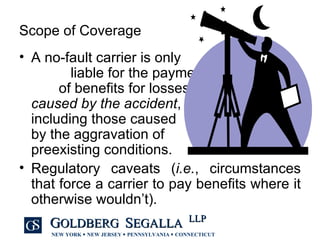 Scope of Coverage A no-fault carrier is only  liable for the payment  of benefits for losses  caused by the accident ,  including those caused  by the aggravation of  preexisting conditions. Regulatory caveats ( i.e. , circumstances that force a carrier to pay benefits where it otherwise wouldn’t). 