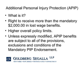 Additional Personal Injury Protection (APIP) What is it? Right to receive more than the mandatory $2,000.00 in lost wage benefits. Higher overall policy limits. Unless expressly modified, APIP benefits are subject to all of the provisions, exclusions and conditions of the Mandatory PIP Endorsement. 