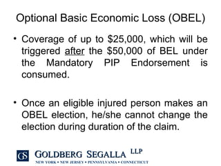 Optional Basic Economic Loss (OBEL) Coverage of up to $25,000, which will be triggered  after  the $50,000 of BEL under the Mandatory PIP Endorsement is consumed. Once an eligible injured person makes an OBEL election, he/she cannot change the election during duration of the claim. 