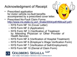 Acknowledgment of Receipt Prescribed application  for motor vehicle no-fault benefits  accompanied by a prescribed cover letter. Prescribed No-Fault Claim Forms  http://www.ins.state.ny.us/r_finala/2004/pdf/rf68ca2f.pdf ): NYS Form NF 1A (Cover Letter) NYS Form NF 2 (Application) NYS Form NF 3 (Verification of Treatment  by Attending Physician or Other Provider of  Health Service) NYS Form NF 4 (Verification of Hospital Treatment) NYS Form NF 6 (Employer’s Wage Verification Form) NYS Form NF 7 (Verification of Self-Employment) NYS Form NF 10 (Denial of Claim Form) 