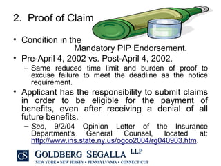 2.  Proof of Claim Condition in the  Mandatory PIP Endorsement. Pre-April 4, 2002 vs. Post-April 4, 2002. Same reduced time limit and burden of proof to excuse failure to meet the deadline as the notice requirement. Applicant has the responsibility to submit claims in order to be eligible for the payment of benefits, even after receiving a denial of all future benefits. See , 9/2/04 Opinion Letter of the Insurance Department's General Counsel, located at:  http://www.ins.state.ny.us/ogco2004/rg040903.htm . 