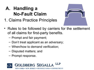 Handling a  No-Fault Claim Rules to be followed by carriers for the settlement of all claims for first-party benefits. Prompt and fair payment; Don’t treat applicant as an adversary; When/how to demand verification; Disputed matters; and Prompt response. 1. Claims Practice Principles  