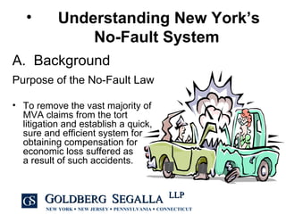 A.  Background Purpose of the No-Fault Law To remove the vast majority of MVA claims from the tort litigation and establish a quick, sure and efficient system for obtaining compensation for economic loss suffered as  a result of such accidents.  Understanding New York’s No-Fault System   