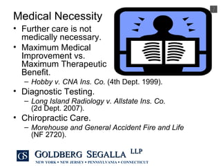 Medical Necessity Further care is not  medically necessary. Maximum Medical  Improvement vs.  Maximum Therapeutic  Benefit. Hobby v. CNA Ins. Co.  (4th Dept. 1999). Diagnostic Testing. Long Island Radiology v. Allstate Ins. Co.  (2d Dept. 2007). Chiropractic Care. Morehouse and General Accident Fire and Life   (NF 2720). 