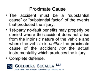 Proximate Cause The accident must be a “substantial cause” or “substantial factor” of the events that produced the injury. 1st-party no-fault benefits may properly be denied where the accident does not arise from the intrinsic nature of the vehicle  and  where the vehicle is  neither  the proximate cause of the accident  nor  the actual instrumentality which produces the injury. Complete defense. 