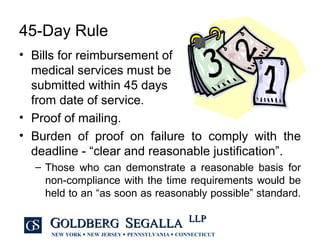 45-Day Rule Bills for reimbursement of  medical services must be  submitted within 45 days  from date of service. Proof of mailing. Burden of proof on failure to comply with the deadline - “clear and reasonable justification”. Those who can demonstrate a reasonable basis for non-compliance with the time requirements would be held to an “as soon as reasonably possible” standard.  