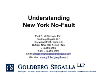 Understanding New York No-Fault Paul D. McCormick, Esq. Goldberg Segalla LLP 665 Main Street / Suite 400 Buffalo, New York 14203-1425 716.566.5466 Fax:  716.566.5401 Email:  [email_address] Website:  www.goldbergsegalla.com 