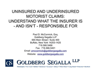 UNINSURED AND UNDERINSURED MOTORIST CLAIMS: UNDERSTAND WHAT THE INSURER IS - AND ISN’T - RESPONSIBLE FOR Paul D. McCormick, Esq. Goldberg Segalla LLP 665 Main Street / Suite 400 Buffalo, New York 14203-1425 716.566.5466 Fax:  716.566.5401 Email:  [email_address] Website:  www.goldbergsegalla.com 