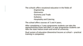EDUCATION:The schools offers vocational education in the fields of:
 Engineering
 Electronics
 Economy and Trade
 Esthetics
 Hospitality and Catering
The school offers courses of 3 and 4 years.
After completing a 3 year programme students can take the
apprenticeship exam and after a 4 year programme students can
take the state matura exam and enroll at university.
Dual system of education (theoretical lessons at school + practical
training in companies)
 