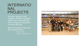 INTERNATIO
NAL
PROJECTS
Various teacher and
student mobility projects
within the Leonardo da
Vinci program-practical
training abroad
Recent projects focus on
the environment:
 Plastic S-kills
 Water L.I.T.E. (Erasmus +)
 