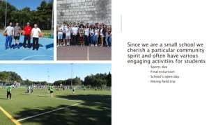 Since we are a small school we
cherish a particular community
spirit and often have various
engaging activities for students
 Sports day
 Final excursion
 School’s open day
 Hiking field trip
 