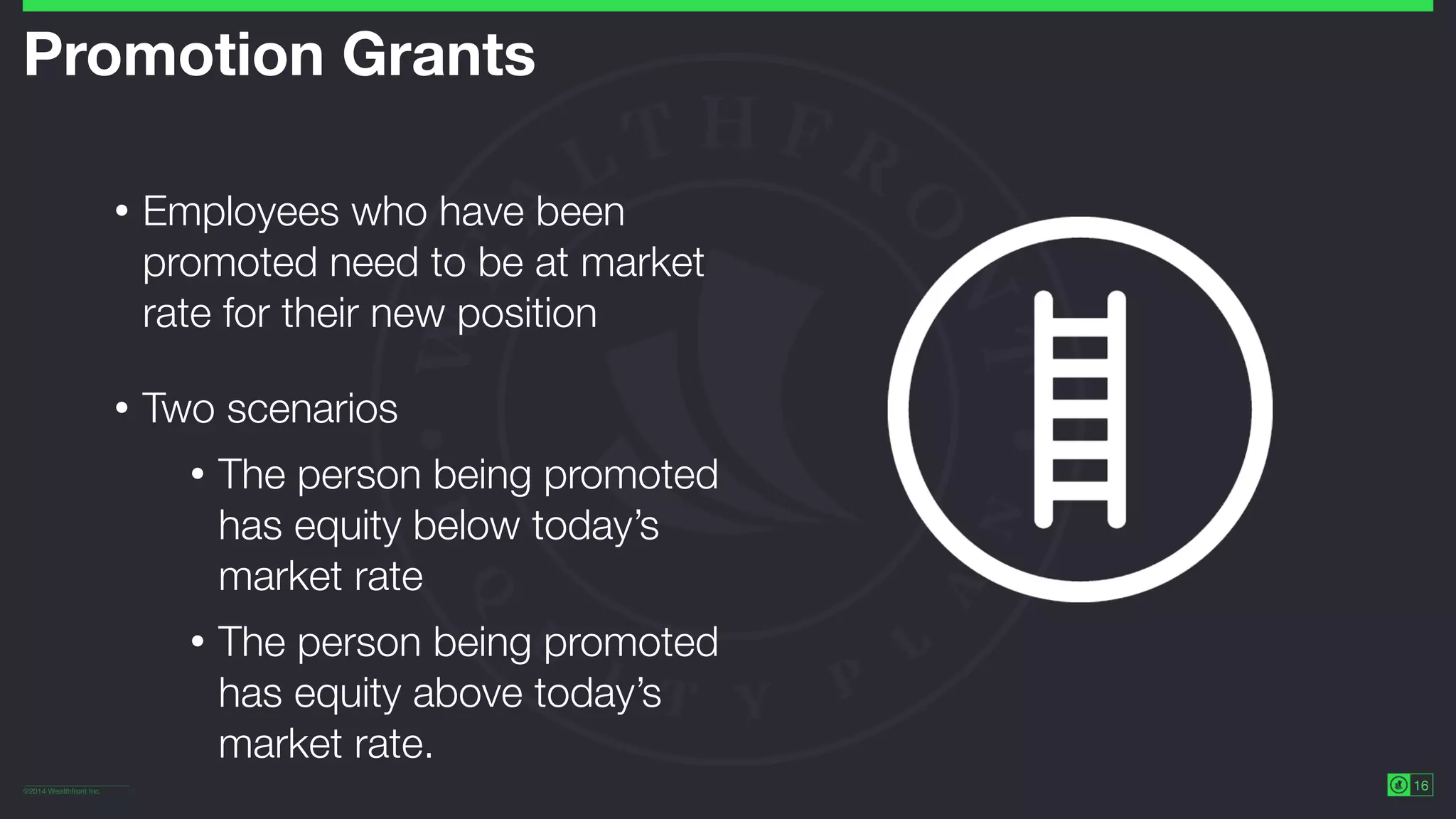©2014 Wealthfront Inc.
16
Promotion Grants
• Employees who have been
promoted need to be at market
rate for their new position
• Two scenarios
• The person being promoted
has equity below today’s
market rate
• The person being promoted
has equity above today’s
market rate.
 
