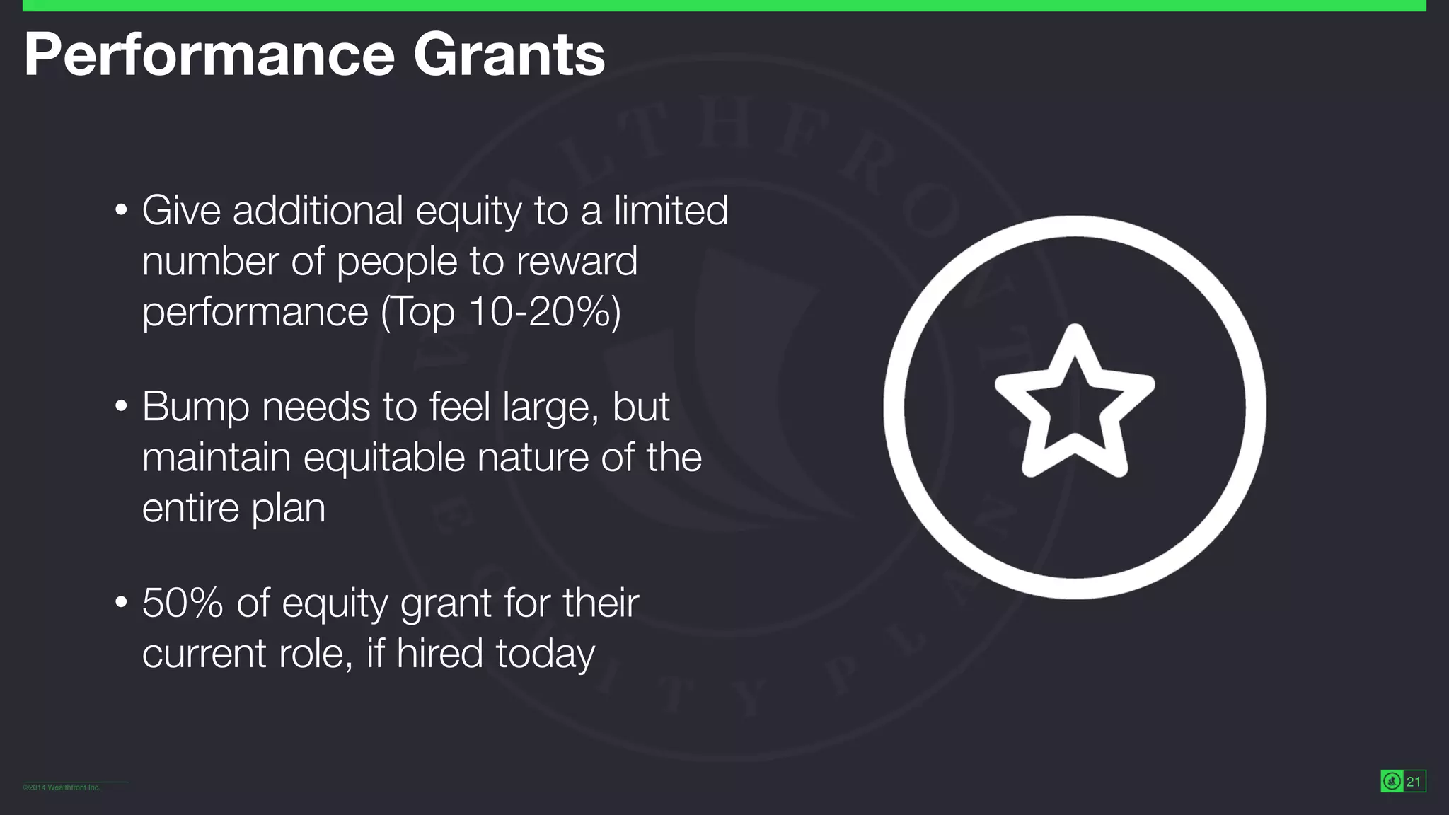 ©2014 Wealthfront Inc.
21
Performance Grants
• Give additional equity to a limited
number of people to reward
performance (Top 10-20%)
• Bump needs to feel large, but
maintain equitable nature of the
entire plan
• 50% of equity grant for their
current role, if hired today
 
