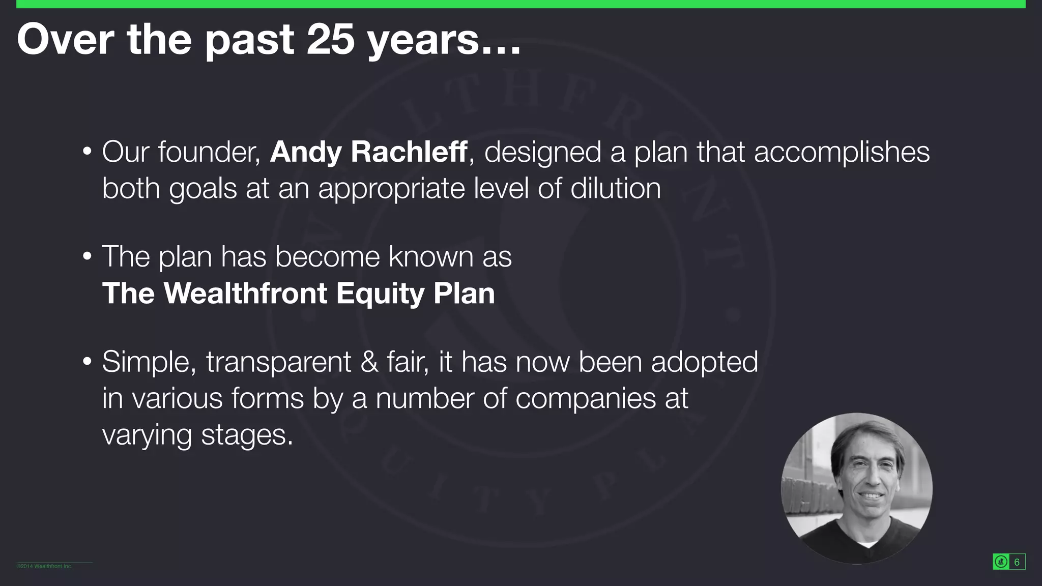 ©2014 Wealthfront Inc.
6
Over the past 25 years… 
• Our founder, Andy Rachleﬀ, designed a plan that accomplishes
both goals at an appropriate level of dilution
• The plan has become known as 
The Wealthfront Equity Plan
• Simple, transparent & fair, it has now been adopted 
in various forms by a number of companies at 
varying stages.
 