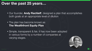 ©2014 Wealthfront Inc.
6
Over the past 25 years… 
• Our founder, Andy Rachleﬀ, designed a plan that accomplishes
both goals at an appropriate level of dilution
• The plan has become known as 
The Wealthfront Equity Plan
• Simple, transparent & fair, it has now been adopted 
in various forms by a number of companies at 
varying stages.
 