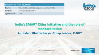 HOSTED BY
26-27 September 2017
Document No: GSC-21_029 (R1)
Source: Telecom Standards Development Society of India
Contact: Aurindam Bhattacharya
Agenda Item: 4.09
India’s SMART Cities Initiative and the role of
standardization
Aurindam Bhattacharya, Group Leader, C-DOT
 