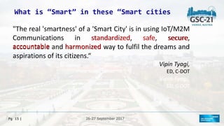 26-27 September 2017
26-27 September 2017
Pg 15 |
What is “Smart” in these “Smart cities
"The real 'smartness' of a 'Smart City' is in using IoT/M2M
Communications in standardized, safe, secure,
accountable and harmonized way to fulfil the dreams and
aspirations of its citizens.“
Vipin Tyagi,
ED, C-DOT
Vipin Tyagi,
ED, C-DOT
standardized safe secure
accountable harmonized
 