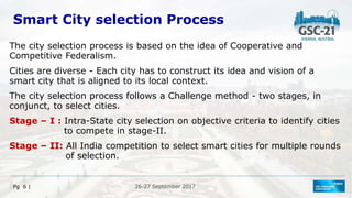 26-27 September 2017
Pg 6 |
Smart City selection Process
The city selection process is based on the idea of Cooperative and
Competitive Federalism.
Cities are diverse - Each city has to construct its idea and vision of a
smart city that is aligned to its local context.
The city selection process follows a Challenge method - two stages, in
conjunct, to select cities.
Stage – I : Intra-State city selection on objective criteria to identify cities
to compete in stage-II.
Stage – II: All India competition to select smart cities for multiple rounds
of selection.
 
