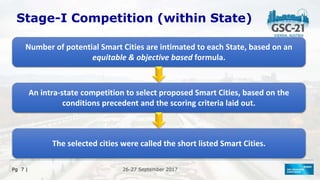 26-27 September 2017
26-27 September 2017
Pg 7 |
Stage-I Competition (within State)
Number of potential Smart Cities are intimated to each State, based on an
equitable & objective based formula.
An intra-state competition to select proposed Smart Cities, based on the
conditions precedent and the scoring criteria laid out.
The selected cities were called the short listed Smart Cities.
 