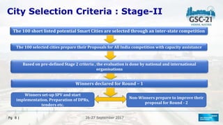 26-27 September 2017
Pg 8 |
City Selection Criteria : Stage-II
The 100 short listed potential Smart Cities are selected through an inter-state competition
Based on pre-defined Stage 2 criteria , the evaluation is done by national and international
organisations
Winners declared for Round – 1
The 100 selected cities prepare their Proposals for All India competition with capacity assistance
Winners set-up SPV and start
implementation. Preparation of DPRs,
tenders etc.
Non-Winners prepare to improve their
proposal for Round - 2
 