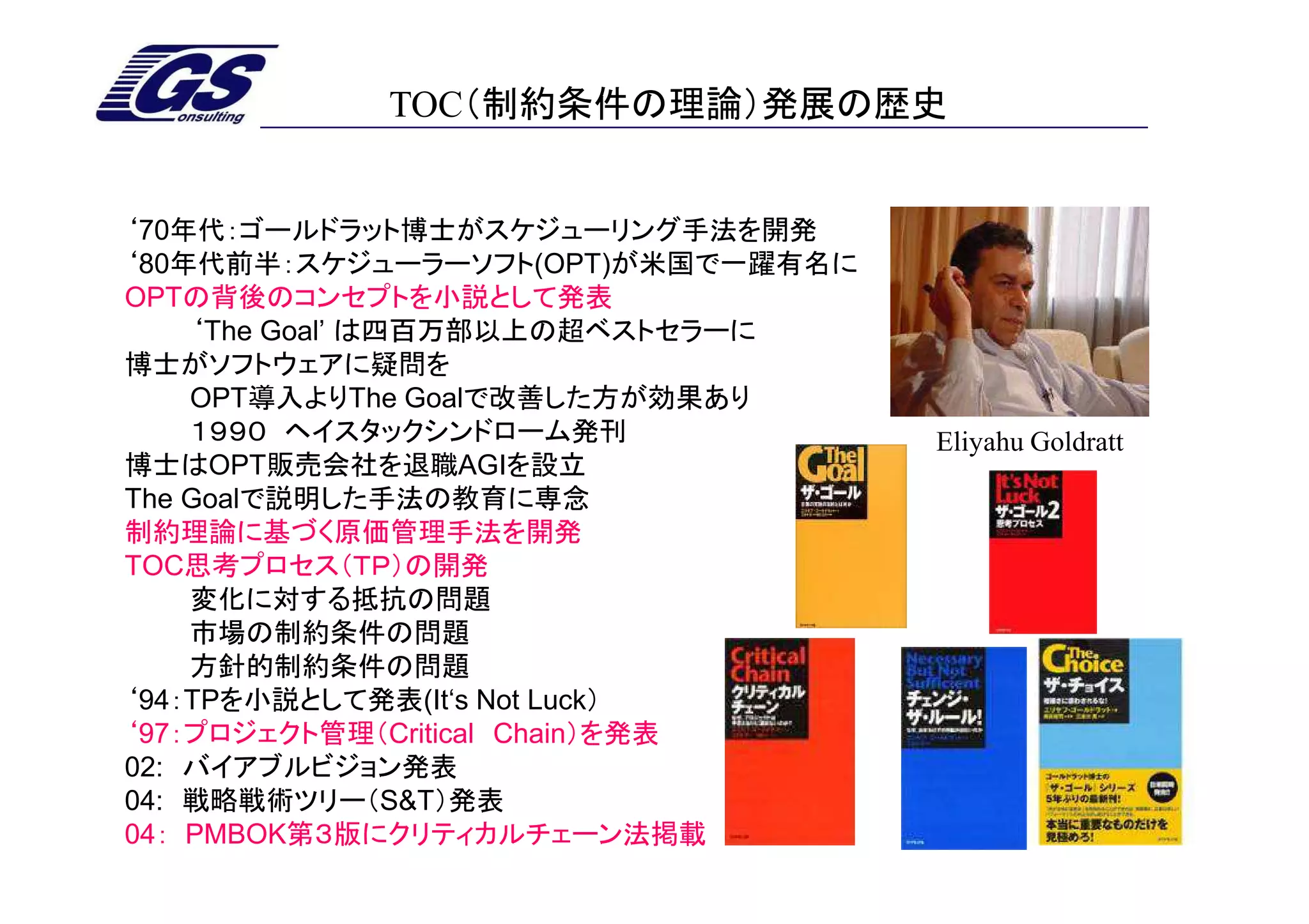 TOC（制約条件の理論）発展の歴史


‘70年代：ゴールドラット博士がスケジューリング手法を開発
‘80年代前半：スケジューラーソフト(OPT)が米国で一躍有名に
OPTの背後のコンセプトを小説として発表
    ‘The Goal’ は四百万部以上の超ベストセラーに
博士がソフトウェアに疑問を
    OPT導入よりThe Goalで改善した方が効果あり
    １９９０ ヘイスタックシンドローム発刊            Eliyahu Goldratt
博士はOPT販売会社を退職AGIを設立
The Goalで説明した手法の教育に専念
制約理論に基づく原価管理手法を開発
TOC思考プロセス（ＴＰ）の開発
    変化に対する抵抗の問題
    市場の制約条件の問題
    方針的制約条件の問題
‘94：TPを小説として発表(It‘s Not Luck）
‘97：プロジェクト管理（Critical Chain）を発表
02: バイアブルビジョン発表
04: 戦略戦術ツリー（S&T）発表
04： PMBOK第３版にクリティカルチェーン法掲載
 
