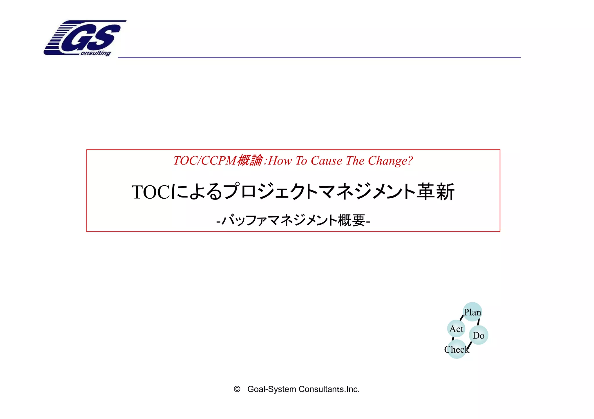 TOC/CCPM概論：How To Cause The Change?

TOCによるプロジェクトマネジメント革新
        -バッファマネジメント概要-




                                                 Plan
                                           Act
                                                   Do
                                           Check


          © Goal-System Consultanｔs.Inc.
 