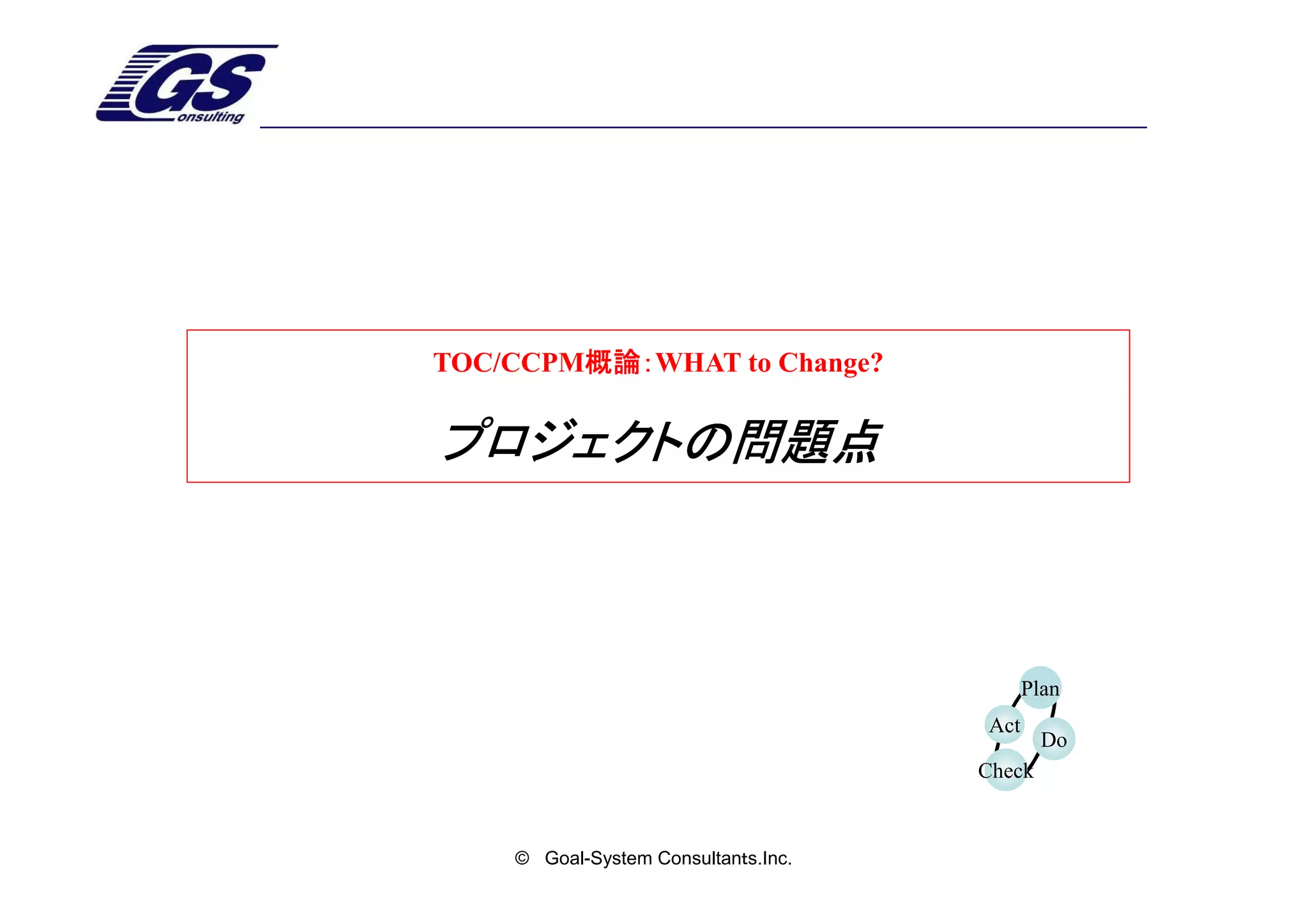 TOC/CCPM概論：
        概論：WHAT to Change?
        概論：


プロジェクトの問題点



                                           Plan
                                     Act
                                             Do
                                     Check


    © Goal-System Consultanｔs.Inc.
 