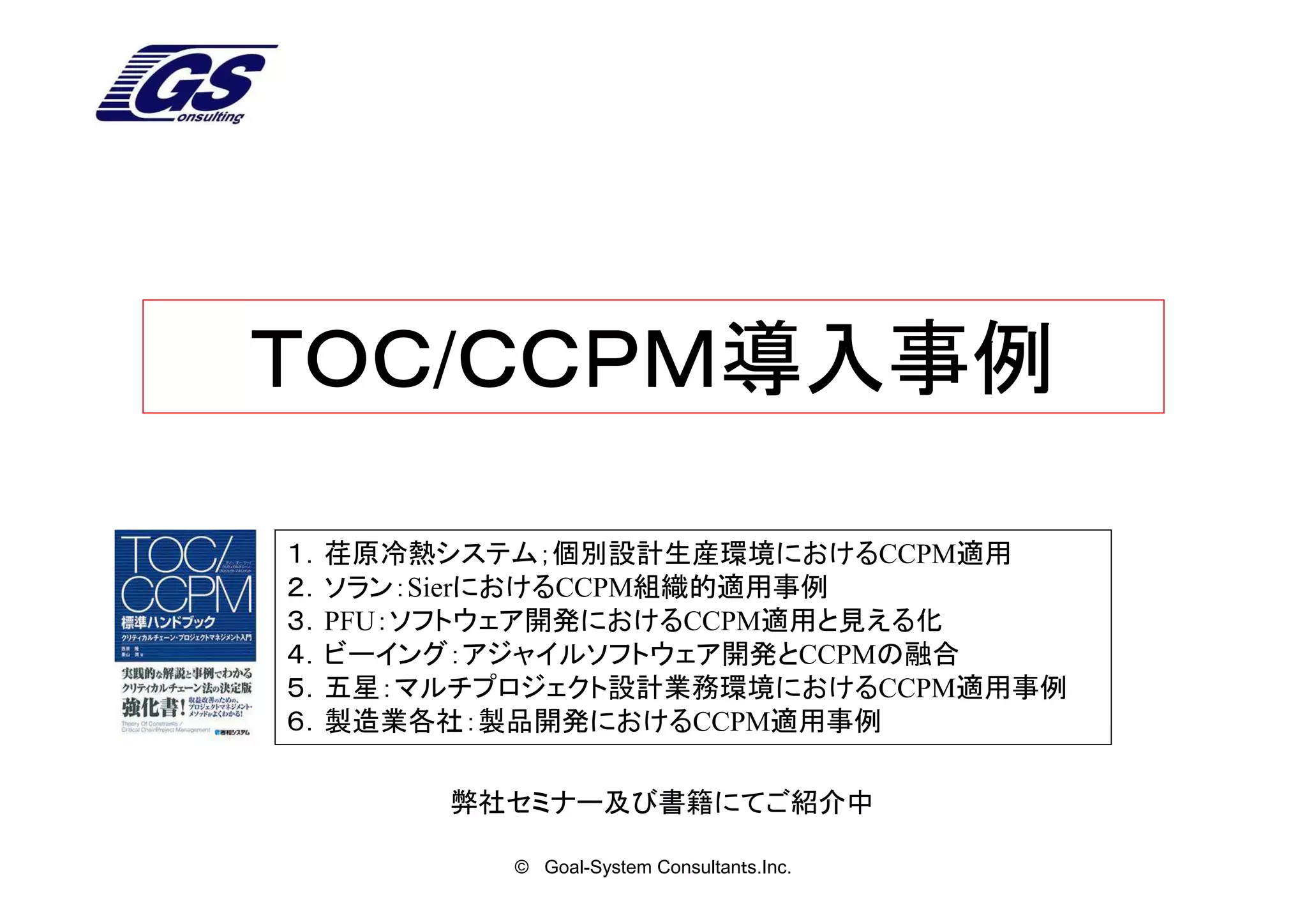ＴＯＣ/ＣＣＰＭ導入事例
ＴＯＣ ＣＣＰＭ導入事例

１．荏原冷熱システム；個別設計生産環境におけるCCPM適用
２．ソラン：SierにおけるCCPM組織的適用事例
３．PFU：ソフトウェア開発におけるCCPM適用と見える化
４．ビーイング：アジャイルソフトウェア開発とCCPMの融合
５．五星：マルチプロジェクト設計業務環境におけるCCPM適用事例
６．製造業各社：製品開発におけるCCPM適用事例

      弊社セミナー及び書籍にてご紹介中

         © Goal-System Consultanｔs.Inc.
 