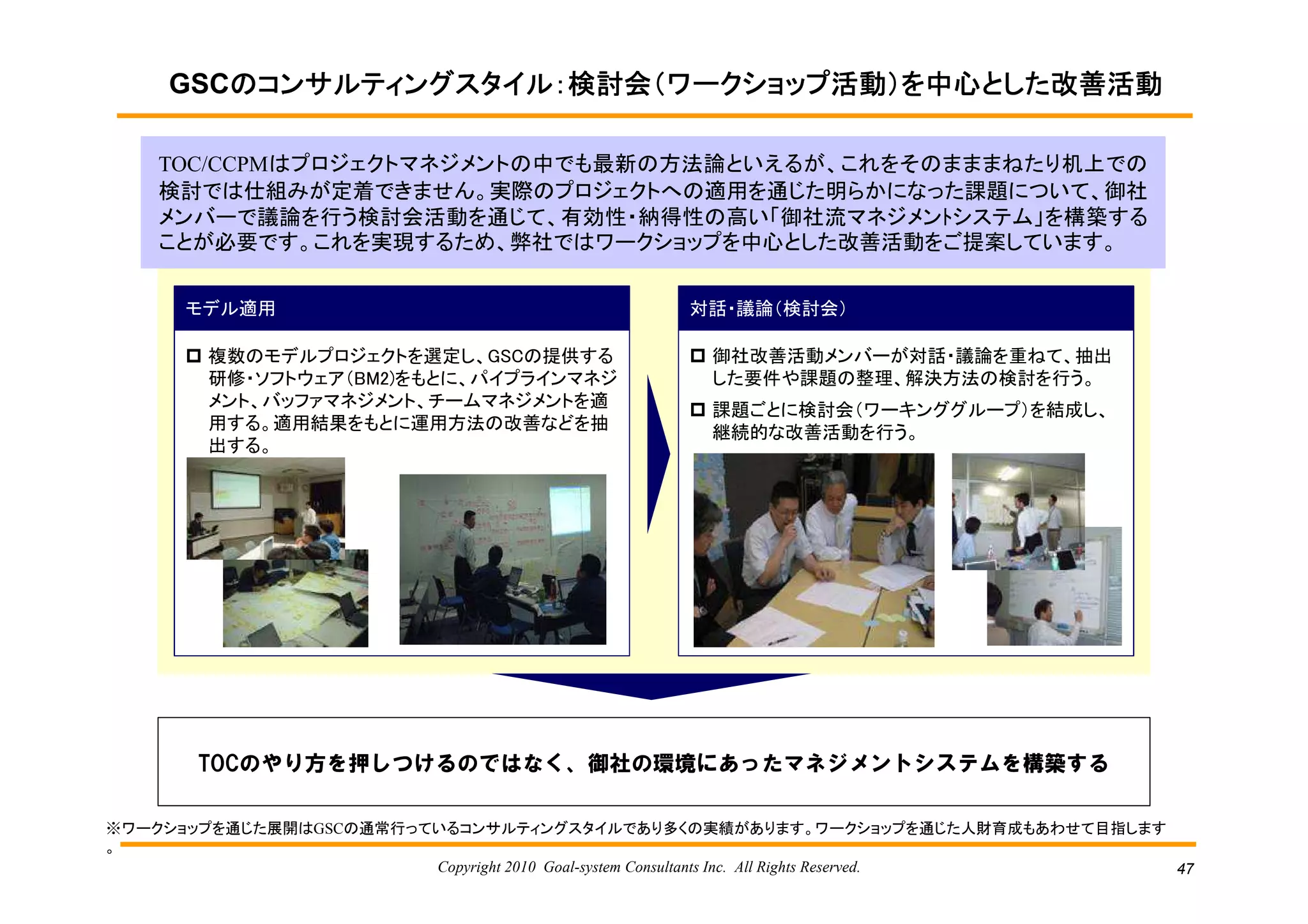 GSCのコンサルティングスタイル：検討会（ワークショップ活動）を中心とした改善活動
        のコンサルティングスタイル：検討会（ワークショップ活動）を中心とした改善活動

    TOC/CCPMはプロジェクトマネジメントの中でも最新の方法論といえるが、これをそのまままねたり机上での
    検討では仕組みが定着できません。実際のプロジェクトへの適用を通じた明らかになった課題について、御社
    メンバーで議論を行う検討会活動を通じて、有効性・納得性の高い「御社流マネジメンﾄシステム」を構築する
    ことが必要です。これを実現するため、弊社ではワークショップを中心とした改善活動をご提案しています。


      モデル適用                                     対話・議論（検討会）

        複数のモデルプロジェクトを選定し、GSCの提供する                 御社改善活動メンバーが対話・議論を重ねて、抽出
        研修・ソフトウェア（BM2)をもとに、パイプラインマネジ              した要件や課題の整理、解決方法の検討を行う。
        メント、バッファマネジメント、チームマネジメントを適                課題ごとに検討会（ワーキンググループ）を結成し、
        用する。適用結果をもとに運用方法の改善などを抽                   継続的な改善活動を行う。
        出する。




       TOCのやり方を押しつけるのではなく、御社の環境にあったマネジメントシステムを構築する

※ワークショップを通じた展開はGSCの通常行っているコンサルティングスタイルであり多くの実績があります。ワークショップを通じた人財育成もあわせて目指します
。
                        Copyright 2010 Goal-system Consultants Inc. All Rights Reserved. 47
 