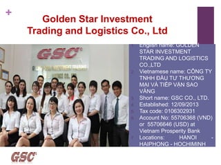 +
Golden Star Investment
Trading and Logistics Co., Ltd
1. English name: GOLDEN
STAR INVESTMENT
TRADING AND LOGISTICS
CO.,LTD
2. Vietnamese name: CÔNG TY
TNHH ĐẦU TƯ THƯƠNG
MẠI VÀ TIẾP VẬN SAO
VÀNG
3. Short name: GSC CO., LTD.
4. Established: 12/09/2013
5. Tax code: 0106302931
6. Account No: 55706368 (VND)
or 55706646 (USD) at
Vietnam Prosperity Bank
7. Locations: HANOI -
HAIPHONG - HOCHIMINH
 